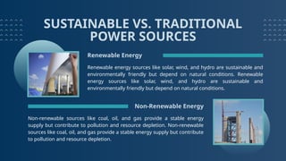 SUSTAINABLE VS. TRADITIONAL
POWER SOURCES
Renewable Energy
Renewable energy sources like solar, wind, and hydro are sustainable and
environmentally friendly but depend on natural conditions. Renewable
energy sources like solar, wind, and hydro are sustainable and
environmentally friendly but depend on natural conditions.
Non-renewable sources like coal, oil, and gas provide a stable energy
supply but contribute to pollution and resource depletion. Non-renewable
sources like coal, oil, and gas provide a stable energy supply but contribute
to pollution and resource depletion.
Non-Renewable Energy
 