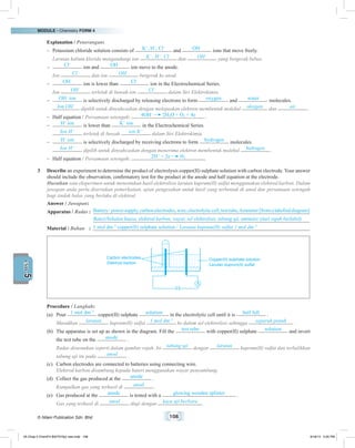 MODULE • Chemistry FORM 4
© Nilam Publication Sdn. Bhd. 108
5UNIT
	 Explanation / Penerangan:
–	 Potassium chloride solution consists of K+
, H+
, Cl–
and OH–
ions that move freely.
	 Larutan kalium klorida mengandungi ion K+
, H+
, Cl–
dan OH–
yang bergerak bebas.
–	 Cl–
ion and OH–
ion move to the anode.
	 Ion Cl–
dan ion OH–
bergerak ke anod.
–	 OH–
ion is lower than Cl–
ion in the Electrochemical Series.
	 Ion OH–
terletak di bawah ion Cl–
dalam Siri Elektrokimia.
–	 OH–
ion is selectively discharged by releasing electrons to form oxygen and water molecules.
	 Ion OH–
dipilih untuk dinyahcaskan dengan melepaskan elektron membentuk molekul oksigen dan air .
–	 Half equation / Persamaan setengah: 4OH–
2H2O + O2 + 4e .
–	 H+
ion is lower than K+
ion in the Electrochemical Series.
	 Ion H+
terletak di bawah ion K+
dalam Siri Elektrokimia.
–	 H+
ion is selectively discharged by receiving electrons to form hydrogen molecules.
	 Ion H+
dipilih untuk dinyahcaskan dengan menerima elektron membentuk molekul hidrogen .
–	 Half equation / Persamaan setengah: 2H+
+ 2e H2
.
3	 Describe an experiment to determine the product of electrolysis copper(II) sulphate solution with carbon electrode. Your answer
should include the observation, confirmatory test for the product at the anode and half equation at the electrode.
	 Huraikan satu eksperimen untuk menentukan hasil elektrolisis larutan kuprum(II) sulfat menggunakan elektrod karbon. Dalam
jawapan anda perlu disertakan pemerhatian, ujian pengesahan untuk hasil yang terbentuk di anod dan persamaan setengah
bagi tindak balas yang berlaku di elektrod.
	 Answer / Jawapan:
	 Apparatus / Radas	:	 Battery/powersupply,carbonelectrodes,wire,electrolyticcell,testtube,Ammeter[fromalabelleddiagram]
	 		Bateri/bekalan kuasa, elektrod karbon, wayar, sel elektrolisis, tabung uji, ammeter (dari rajah berlabel)
	 Material / Bahan	 :	 1 mol dm–3
copper(II) sulphate solution / Larutan kuprum(II) sulfat 1 mol dm–3
	
Carbon electrodes
Elektrod karbon
Copper(II) sulphate solution
Larutan kuprum(II) sulfat
	 Procedure / Langkah:
(a)	Pour 1 mol dm–3
copper(II) sulphate solution in the electrolytic cell until it is half full .
	Masukkan larutan kuprum(II) sulfat 1 mol dm–3
ke dalam sel elektrolisis sehingga separuh penuh .
(b)	 The apparatus is set up as shown in the diagram. Fill the test tube with copper(II) sulphate solution and invert
the test tube on the anode .
	 Radas disusunkan seperti dalam gambar rajah. Isi tabung uji dengan larutan kuprum(II) sulfat dan terbalikkan
tabung uji itu pada anod .
(c)	 Carbon electrodes are connected to batteries using connecting wire.
	 Elektrod karbon disambung kepada bateri menggunakan wayar penyambung.
(d)	 Collect the gas produced at the anode .
	 Kumpulkan gas yang terhasil di anod .
(e)	 Gas produced at the anode is tested with a glowing wooden splinter .
	 Gas yang terhasil di anod diuji dengan kayu uji berbara .
05 Chap 5 ChemF4 Bil(FSY5p) new.indd 108 9/18/15 5:05 PM
 