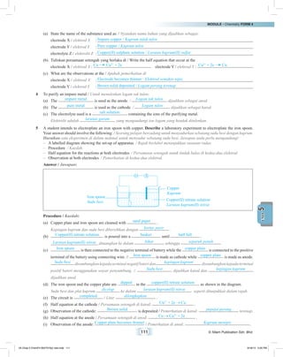 MODULE • Chemistry FORM 4
111 © Nilam Publication Sdn. Bhd.
5UNIT
(a)	 State the name of the substance used as: / Nyatakan nama bahan yang dijadikan sebagai:
	 electrode X / elektrod X	 : Impure copper / Kuprum tidak tulen
	 electrode Y / elektrod Y	 : Pure copper / Kuprum tulen
	 electrolyte Z / elektrolit Z	 : Copper(II) sulphate solution / Larutan kuprum(II) sulfat
(b)	 Tuliskan persamaan setengah yang berlaku di / Write the half equation that occur at the
	 electrode X / elektrod X : Cu Cu2+
+ 2e 	 electrode Y / elektrod Y : Cu2+
+ 2e Cu
(c)	 What are the observations at the / Apakah pemerhatian di
	 electrode X / elektrod X	 : Electrode becomes thinner / Elektrod semakin nipis
	 electrode Y / elektrod Y	 : Brown solid deposited / Logam perang terenap
4	 To purify an impure metal / Untuk menulenkan logam tak tulen:
(a)	 The impure metal is used as the anode. / Logam tak tulen dijadikan sebagai anod.
(b)	 The pure metal is used as the cathode. / Logam tulen dijadikan sebagai katod.
(c)	 The electrolyte used is a salt solution containing the ions of the purifying metal.
	 Elektrolit adalah larutan garam yang mengandungi ion logam yang hendak ditulenkan.
5	 A student intends to electroplate an iron spoon with copper. Describe a laboratory experiment to electroplate the iron spoon.
Your answer should involve the following: / Seorang pelajar bercadang untuk menyadurkan sebatang sudu besi dengan kuprum.
Huraikan satu eksperimen di dalam makmal untuk menyadur sebatang sudu besi. Jawapan anda perlu mengandungi:
–	 A labelled diagram showing the set-up of apparatus. / Rajah berlabel menunjukkan susunan radas.
–	 Procedure. / Kaedah.
–	 Half equation for the reactions at both electrodes. / Persamaan setengah untuk tindak balas di kedua-dua elektrod.
–	 Observation at both electrodes. / Pemerhatian di kedua-dua elektrod.
	 Answer / Jawapan:
	
Copper
Kuprum
Copper(II) nitrate solution
Larutan kuprum(II) nitrat
Iron spoon
Sudu besi
	 Procedure / Kaedah:
(a)	 Copper plate and iron spoon are cleaned with sand paper .
	 Kepingan kuprum dan sudu besi dibersihkan dengan kertas pasir .
(b)	 Copper(II) nitrate solution is poured into a beaker until half full .
	 Larutan kuprum(II) nitrat dituangkan ke dalam bikar sehingga separuh penuh .
(c)	 Iron spoon is then connected to the negative terminal of battery while the copper plate is connected to the positive
terminal of the battery using connecting wire. // Iron spoon is made as cathode while copper plate is made as anode.
	 Sudu besi disambungkankepadaterminalnegatifbateridan kepingan kuprum disambungkankepadaterminal
positif bateri menggunakan wayar penyambung. // Sudu besi dijadikan katod dan kepingan kuprum
dijadikan anod.
(d)	 The iron spoon and the copper plate are dipped in the copper(II) nitrate solution as shown in the diagram.
	 Sudu besi dan plat kuprum dicelup ke dalam larutan kuprum(II) nitrat seperti ditunjukkan dalam rajah.
(e)	 The circuit is completed / Litar dilengkapkan .
(f)	 Half equation at the cathode / Persamaan setengah di katod: Cu2+
+ 2e Cu .
(g)	 Observation of the cathode: Brown solid is deposited / Pemerhatian di katod: pepejal perang terenap.
(h)	 Half equation at the anode / Persamaan setengah di anod: Cu Cu2+
+ 2e .
(i)	 Observation of the anode: Copper plate becomes thinner / Pemerhatian di anod: Kuprum menipis .
05 Chap 5 ChemF4 Bil(FSY5p) new.indd 111 9/18/15 5:05 PM
 