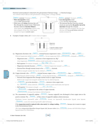 MODULE • Chemistry FORM 4
© Nilam Publication Sdn. Bhd. 114
5UNIT
Electrical current produced is detected by the galvanometer (Chemical energy Electrical energy)
Arus elektrik terhasil dikesan oleh galvanometer (Tenaga kimia Tenaga elektrik)
Negative terminal / Terminal negatif :
•	 More electropositive metal.
	Logam lebih elektropositif.
•	 Metal atom will release electrons that will
flow through the external circuit. Metal atom
becomes metal ion (becomes thinner).
	 Atom logam akan melepaskan elektron yang
akan mengalir di litar luar. Atom logam
menjadi ion logam (semakin nipis).
Positive terminal / Terminal positif :
•	 Less electropositive metal.
	Logam kurang elektropositif.
•	 The electrons that flow from the external
circuit are received by the positive ion in the
electrolyte through this terminal.
	 Elektron yang akan mengalir dari litar luar
diterima oleh ion positif dalam elektrolit
melalui terminal ini.
_ +
G
_ +
V
6	 Example of simple voltaic cell / Contoh voltan sel ringkas:
Magnesium
Magnesium
Copper(II) sulphate solution
Larutan kuprum(II) sulfat
Copper
Kuprum
_ +
G
_ +
V
(a)	 Magnesium electrode is the negative terminal because magnesium is more electropositive than copper :
Elektrod magnesium adalah terminal negatif kerana magnesium lebih elektropositif daripada kuprum :
–	 Magnesium atom releases electrons to form magnesium ion, Mg2+
.
	 Atom magnesium melepaskan elektron untuk membentuk ion magnesium, Mg2+
.
–	 Half equation/ Persamaan setengah: Mg Mg2+
+ 2e .
–	 Magnesium electrode becomes thinner / Elektrod magnesium menjadi nipis .
–	 Electron flows through external circuit to the copper electrode.
	 Elektron mengalir melalui litar luar ke elektrod kuprum .
(b)	 Copper electrode is the positive terminal because copper is less electropositive than magnesium :
	 Elektrod kuprum adalah terminal positif kerana kuprum kurang elektropositif daripada magnesium :
–	 Electrons from magnesium flow through external circuit to copper electrode.
	 Elektron dari magnesium mengalir melalui litar luar ke elektrod kuprum.
–	 Copper(II) ion in the electrolyte receives electron to form copper atom.
	Ion kuprum(II) dalam elektrolit menerima elektron untuk membentuk atom kuprum.
–	 Half equation / Persamaan setengah : Cu2+
+ 2e Cu .
–	 Brown solid is deposited on the surface of copper electrode.
	 Pepejal perang terenap di permukaan elektrod kuprum.
(c)	 The concentration of copper(II) sulphate decreases because copper(II) ions discharged to form copper atom at the
positive terminal. The intensity of blue colour of copper(II) sulphate solution decreases.
	 Kepekatan larutan kuprum(II) sulfat berkurang kerana ion kuprum(II) dinyahcaskan kepada atom kuprum.
Keamatan warna biru larutan kuprum(II) sulfat berkurang.
	 If the magnesium metal is replaced with a zinc metal, the voltage reading decreases because zinc is nearer to copper
in the Electrochemical Series.
	 Jika logam magnesium digantikan dengan logam zink, bacaan voltan akan berkurang kerana zink lebih dekat dengan
kuprum dalam Siri Elektrokimia.	
05 Chap 5 ChemF4 Bil(FSY5p) new.indd 114 9/18/15 5:05 PM
 