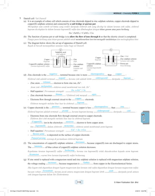 MODULE • Chemistry FORM 4
115 © Nilam Publication Sdn. Bhd.
5UNIT
7	 Daniell cell / Sel Daniell
(a)	 It is an example of voltaic cell which consists of zinc electrode dipped in zinc sulphate solution, copper electrode dipped in
copper(II) sulphate solution and connected by a salt bridge or porous pot.
	 Merupakan satu contoh sel kimia yang terdiri daripada elektrod zink yang dicelup ke dalam larutan zink sulfat, elektrod
kuprum dicelupkan ke dalam larutan kuprum(II) sulfat dan dihubungkan dengan titian garam atau pasu berliang.
Zn / ZnSO4 // CuSO4 / Cu
(b)	 The function of porous pot or salt bridge is to allow the flow of ions through it so that the electric circuit is completed.
	 Fungsi pasu berliang atau titian garam adalah untuk membenarkan ion-ion mengalir melaluinya dan melengkapkan litar.
(c)	 The diagram below shows the set-up of apparatus of Daniell cell.
	 Rajah di bawah menunjukkan susunan radas bagi sel Daniell.
	
Copper
Kuprum
Zinc / Zink
Zinc sulphate solution
Larutan zink sulfat
Porous pot
Pasu berliang
Copper(II) sulphate
solution
Larutan kuprum(II)
sulfat
Copper
Kuprum
Zinc
Zink
Zinc sulphate
solution
Larutan zink
sulfat
Copper(II) sulphate solution
Larutan kuprum(II) sulfat
Sulphuric acid
Asid sulfurik
(d)	 Zinc electrode is the negative terminal because zinc is more electropositive than copper :
	 Elektrod zink adalah terminal negatif kerana zink adalah lebih elektropositif daripada kuprum :
–	 Zinc atom releases electron to form zinc ion, Zn2+
.
	 Atom zink melepaskan elektron untuk membentuk ion zink, Zn2+
.
–	 Half equation / Persamaan setengah : Zn Zn2+
+ 2e .
–	 Zinc electrode becomes thinner / Elektrod zink menjadi nipis .
–	 Electrons flow through external circuit to the copper electrode.
	 Elektron mengalir melalui litar luar ke elektrod kuprum .
(e)	 Copper electrode is the positive terminal because copper is less electropositive than zinc :
	 Elektrod kuprum adalah terminal positif kerana kuprum kurang elektropositif daripada zink :
–	 Electrons from zinc electrode flow through external circuit to copper electrode.
	 Elektron dari zink mengalir melalui litar luar ke elektrod kuprum.
–	 Copper(II) ion in the electrolyte receives electron to form copper atom.
	Ion kuprum(II) dalam elektrolit menerima elektron untuk membentuk atom kuprum.
–	 Half equation / Persamaan setengah : Cu2+
+ 2e Cu .
–	 Brown solid is deposited on the surface of copper electrode.
	 Pepejal perang terenap di permukaan elektrod kuprum.
(f)	 The concentration of copper(II) sulphate solution decreases because copper(II) ions are discharged to copper atoms.
The intensity of blue colour of copper(II) sulphate solution decreases.
	 Kepekatan larutan kuprum(II) sulfat berkurang kerana ion kuprum(II) telah dinyahcaskan kepada atom kuprum.
Keamatan warna biru larutan kuprum(II) sulfat berkurang.
(g)	 If zinc metal is replaced with a magnesium metal and zinc sulphate solution is replaced with magnesium sulphate solution,
the voltage reading increases because magnesium is further from copper in the Electrochemical Series.
	 Jika logam zink digantikan dengan logam magnesium dan larutan zink sulfat digantikan dengan larutan magnesium sulfat,
bacaan voltan bertambah kerana jarak antara magnesium dengan kuprum lebih jauh daripada jarak antara
zink dengan kuprum dalam Siri Elektrokimia.
05 Chap 5 ChemF4 Bil(FSY5p) new.indd 115 9/18/15 5:05 PM
 