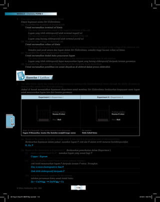 MODULE • Chemistry FORM 4
© Nilam Publication Sdn. Bhd. 116
5UNIT
8	 Four main uses of the Electrochemical Series:
	Empat kegunaan utama Siri Elektrokimia:
(a)	 To predict the terminal of chemical cell
	 Untuk meramalkan terminal sel kimia
–	 The more electropositive metal is the negative terminal of the cell.
	 Logam yang lebih elektropositif ialah terminal negatif sel.
–	 The less electropositive metal is the positive terminal of the cell.
	 Logam yang kurang elektropositif ialah terminal positif sel.
(b)	 To predict the voltage of chemical cell
	 Untuk meramalkan voltan sel kimia
–	 The further the distance between two metals in the Electrochemical Series, the higher is the voltage of the chemical cell.
	 Semakin jauh jarak antara dua logam dalam Siri Elektrokimia, semakin tinggi bacaan voltan sel kimia.
(c)	 To predict the metal displacement reactions
	 Untuk meramalkan tindak balas penyesaran logam
–	 The more electropositive metal can displace a less electropositive metal from its salt solution.
–	 Logam yang lebih elektropositif dapat menyesarkan logam yang kurang elektropositif daripada larutan garamnya.
(d)	 To predict the selected ion to be discharged at the electrode in an electrolysis
	 Untuk meramalkan pemilihan ion untuk dinyahcas di elektrod dalam proses elektrolisis
1	 The table below shows the results of an experiment to construct the Electrochemical Series through the ability of metals to
displace other metals from their salt solution.
	 Jadual di bawah menunjukkan keputusan eksperimen untuk membina Siri Elektrokimia berdasarkan keupayaan suatu logam
untuk menyesarkan logam lain dari larutan garamnya.
Experiment I / Eksperimen I Experiment II / Eksperimen II
Zinc / Zink
P nitrate solution
Larutan P nitrat
Zinc / Zink
R nitrate solution
Larutan R nitrat
Metal P is displaced, blue colour solution turns colourless.
Logam P disesarkan, larutan biru bertukar menjadi tanpa warna.
No reaction.
Tiada tindak balas.
(a)	 Based on the results in the table, arrange metal P, zinc and R in descending order of electropositivity.
	 Berdasarkan keputusan dalam jadual, susunkan logam P, zink dan R dalam tertib menurun keelektropositifan.
R, Zn, P
(b)	 Based on the observation in Experiment I, / Berdasarkan pemerhatian dalam Eksperimen I,
(i)	 name a suitable metal for P. / namakan logam yang sesuai bagi P.
Copper / Kuprum
(ii)	 zinc can displace metal P from P nitrate solution. Explain.
	 zink boleh menyesarkan logam P daripada larutan P nitrat. Terangkan.
Zinc is more electropositive than P.
Zink lebih elektropositif daripada P.
(iii)	 write the chemical equation for the reaction.
	 tuliskan persamaan kimia untuk tindak balas.
Zn + Cu(NO3)2 Zn(NO3)2 + Cu
Exercise / Latihan
05 Chap 5 ChemF4 Bil(FSY5p) new.indd 116 9/18/15 5:05 PM
 