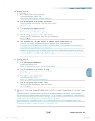 MODULE • Chemistry FORM 4
119 © Nilam Publication Sdn. Bhd.
5UNIT
(d)	 Referring to Cell A.
	 Merujuk kepada Sel A.
(i)	 What is the observation at zinc electrode?
	 Apakah pemerhatian di elektrod zink?
Zinc electrode becomes thinner. / Elektrod zink menipis.
(ii)	 Write the half equation for the reaction at zinc electrode.
	 Tuliskan persamaan setengah untuk tindak balas di elektrod zink.
Zn Zn2+
+ 2e
(iii)	 What is the observation at copper electrode?
	 Apakah pemerhatian di elektrod kuprum?
Brown solid deposited. / Pepejal perang terenap.
(iv)	 Write the half equation for the reaction at copper electrode.
	 Tuliskan persamaan setengah untuk tindak balas di elektrod kuprum.
Cu2+
+ 2e Cu
(v)	 After 30 minutes, what is the colour change of the copper(II) sulphate solution? Explain why.
	 Selepas 30 minit, apakah perubahan warna larutan kuprum(II) sulfat? Jelaskan mengapa.
The intensity of blue colour decreases. Copper(II) ions are discharged to form copper atoms. Concentration of
copper(II) ions in copper(II) sulphate solution decreases.
Keamatan warna biru berkurang. Ion kuprum(II) menerima elektron untuk membentuk atom kuprum. Kepekatan
ion kuprum(II) dalam larutan kuprum(II) sulfat berkurangan.
(e)	 Referring to Cell B.
	 Merujuk kepada Sel B.
(i)	 What is the observation at the anode?
	 Apakah pemerhatian di anod?
Copper electrode becomes thinner. / Elektrod kuprum menipis
(ii)	 Write the half equation for the reaction at the anode.
	 Tuliskan persamaan setengah untuk tindak balas di anod.
Cu Cu2+
+ 2e
(iii)	 What is the observation at the cathode?
	 Apakah pemerhatian di katod?
Brown solid deposited. / Pepejal perang terenap
(iv)	 Write the half equation for the reaction at cathod.
	 Tuliskan persamaan setengah untuk tindak balas di katod.
Cu2+
+ 2e Cu
(f)	 The intensity of blue colour of copper(II) sulphate solution in the Cell B remains unchanged during the experiment. Explain
why.
	 Keamatan warna biru larutan kuprum(II) sulfat dalam Sel B tidak berubah semasa eksperimen. Jelaskan mengapa.
The concentration of copper(II) sulphate remain unchanged. The rate of copper(II) ions discharged to copper atom at the
cathode equals to the rate of copper atoms form copper(II) ions at the anode.
Kepekatan kuprum(II) sulfat tidak berubah. Kadar ion kuprum(II) menyahcas kepada atom kuprum di katod sama
dengan kadar atom kuprum mengion membentuk ion kuprum(II) di anod.
05 Chap 5 ChemF4 Bil(FSY5p) new.indd 119 9/18/15 5:05 PM
 