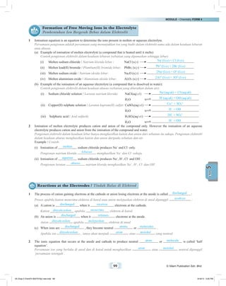 MODULE • Chemistry FORM 4
99 © Nilam Publication Sdn. Bhd.
5UNIT
Formation of Free Moving Ions in the Electrolyte
Pembentukan Ion Bergerak Bebas dalam Elektrolit
1	 Ionisation equation is an equation to determine the ions present in molten or aqueous electrolyte.
	 Persamaan pengionan adalah persamaan yang menunjukkan ion yang hadir dalam elektrolit sama ada dalam keadaan leburan
atau akueus.
(a)	 Example of ionisation of molten electrolyte (a compound that is heated until it melts)	
	 Contoh pengionan elektrolit dalam keadaan leburan (sebatian yang dipanaskan sehingga lebur)
(i)	 Molten sodium chloride / Natrium klorida lebur : 	 NaCl (s/p)	 Na+
(l/ce) + Cl–
(l/ce)
(ii)	 Molten lead(II) bromide / Plumbum(II) bromida lebur: 	 PbBr2 (s/p)	 Pb2+
(l/ce) + 2Br–
(l/ce)
(iii)	 Molten sodium oxide / Natrium oksida lebur:	 Na2O (s/p)	 2Na+
(l/ce) + O2–
(l/ce)
(iv)	 Molten aluminium oxide / Aluminium oksida lebur:	 Al2O3 (s/p)	 2Al3+
(l/ce) + 3O2–
(l/ce)
(b)	 Example of the ionisation of an aqueous electrolyte (a compound that is dissolved in water):
	 Contoh pengionan elektrolit dalam keadaan akueus (sebatian yang dilarutkan dalam air):
(i)	 Sodium chloride solution / Larutan natrium klorida: 	 NaCl(aq/ak)	 Na+
(aq/ak) + Cl–
(aq/ak)
		 H2O	 H+
(aq/ak) + OH–
(aq/ak)
(ii)	 Copper(II) sulphate solution / Larutan kuprum(II) sulfat: 	CuSO4(aq/ak)	 Cu2+
+ SO4
2–
		 H2O	 H+
+ OH–
(iii)	 Sulphuric acid / Asid sulfurik: 	 H2SO4(aq/ak)	 2H+
+ SO4
2–
		 H2O	 H+
+ OH–
2	 Ionisation of molten electrolyte produces cation and anion of the compound only. However the ionisation of an aqueous
electrolyte produces cation and anion from the ionisation of the compound and water.
	 Pengionan elektrolit dalam keadaan lebur hanya menghasilkan kation dan anion dari sebatian itu sahaja. Pengionan elektrolit
dalam keadaan akueus menghasilkan kation dan anion daripada sebatian dan air.
	 Example / Contoh:
(i)	 Ionisation of molten sodium chloride produces Na+
and Cl–
only.
	 Pengionan natrium klorida leburan menghasilkan Na+
dan Cl–
sahaja.
(ii)	 Ionisation of aqueous sodium chloride produces Na+
, H+
, Cl–
and OH–
.
	 Pengionan larutan akueus natrium klorida menghasilkan Na+
, H+
, Cl–
dan OH–
.
Reactions at the Electrodes / Tindak Balas di Elektrod
1	 The process of cation gaining electrons at the cathode or anion losing electrons at the anode is called discharged :
	 Proses apabila kation menerima elektron di katod atau anion melepaskan elektron di anod dipanggil nyahcas :
(a)	 A cation is discharged when it receives electrons at the cathode.
	Kation dinyahcaskan apabila menerima elektron di katod.
(b)	 An anion is discharged when it releases electrons at the anode.
	Anion dinyahcaskan apabila melepaskan elektron di anod.
(c)	 When ions are discharged , they become neutral atoms or molecules .
	 Apabila ion dinyahcaskan , ianya akan menjadi atom atau molekul yang neutral.
2	 The ionic equation that occurs at the anode and cathode to produce neutral atom or molecule is called ‘half
equation’.
	 Persamaan ion yang berlaku di anod dan di katod untuk menghasilkan atom atau molekul neutral dipanggil
‘persamaan setengah’.
05 Chap 5 ChemF4 Bil(FSY5p) new.indd 99 9/18/15 5:05 PM
 