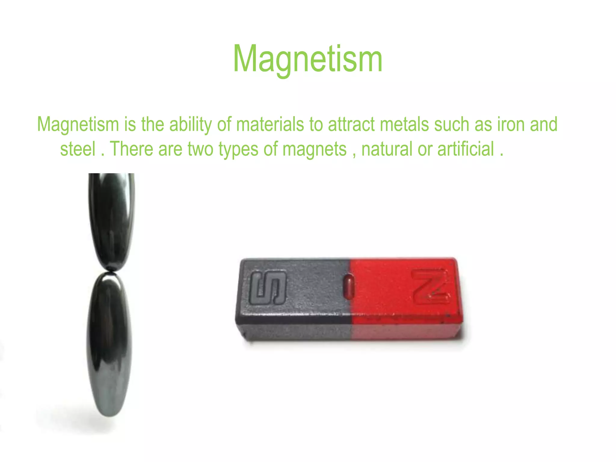 Magnetism
Magnetism is the ability of materials to attract metals such as iron and
steel . There are two types of magnets , natural or artificial .
 