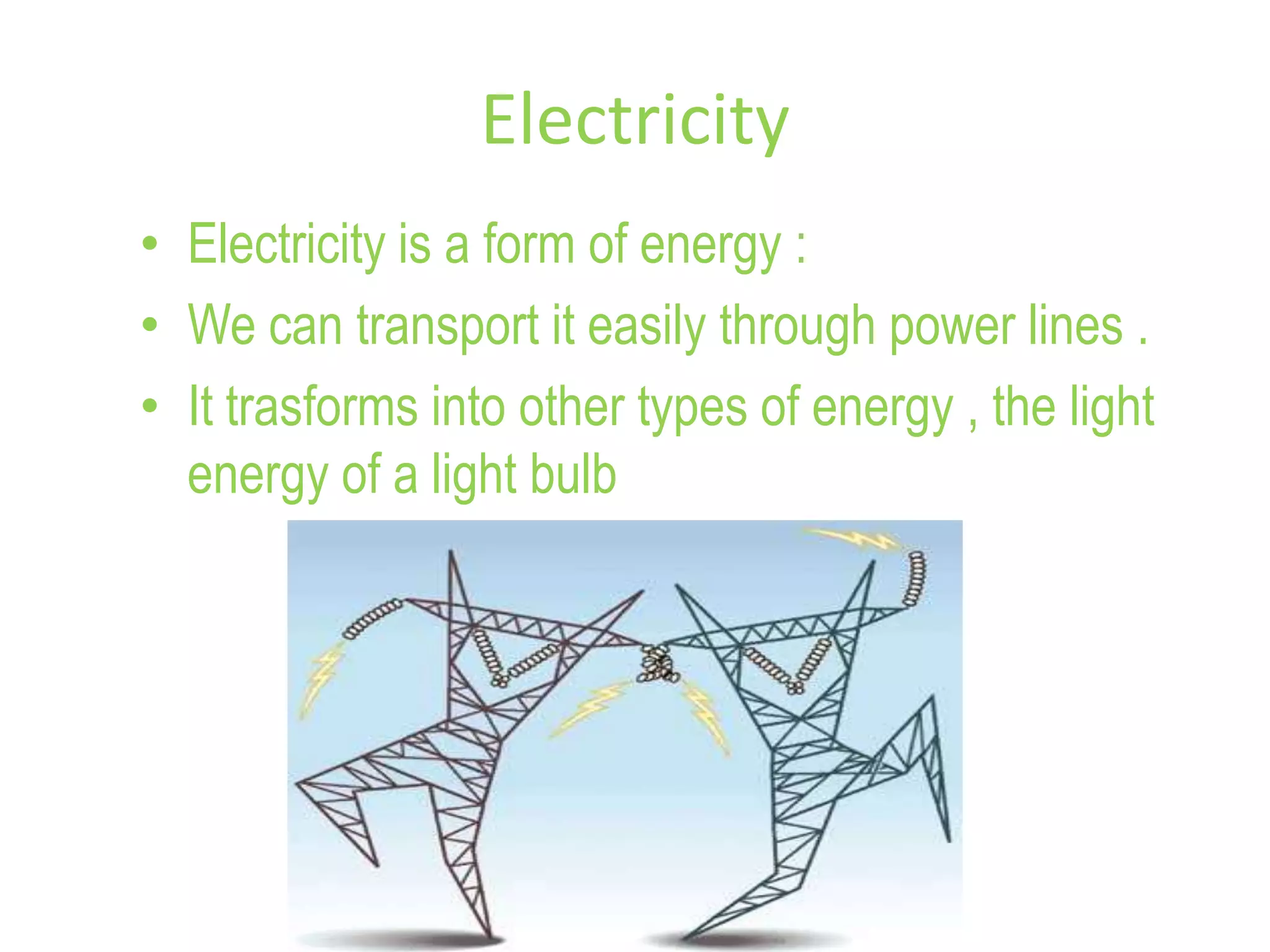 Electricity
• Electricity is a form of energy :
• We can transport it easily through power lines .
• It trasforms into other types of energy , the light
energy of a light bulb
 