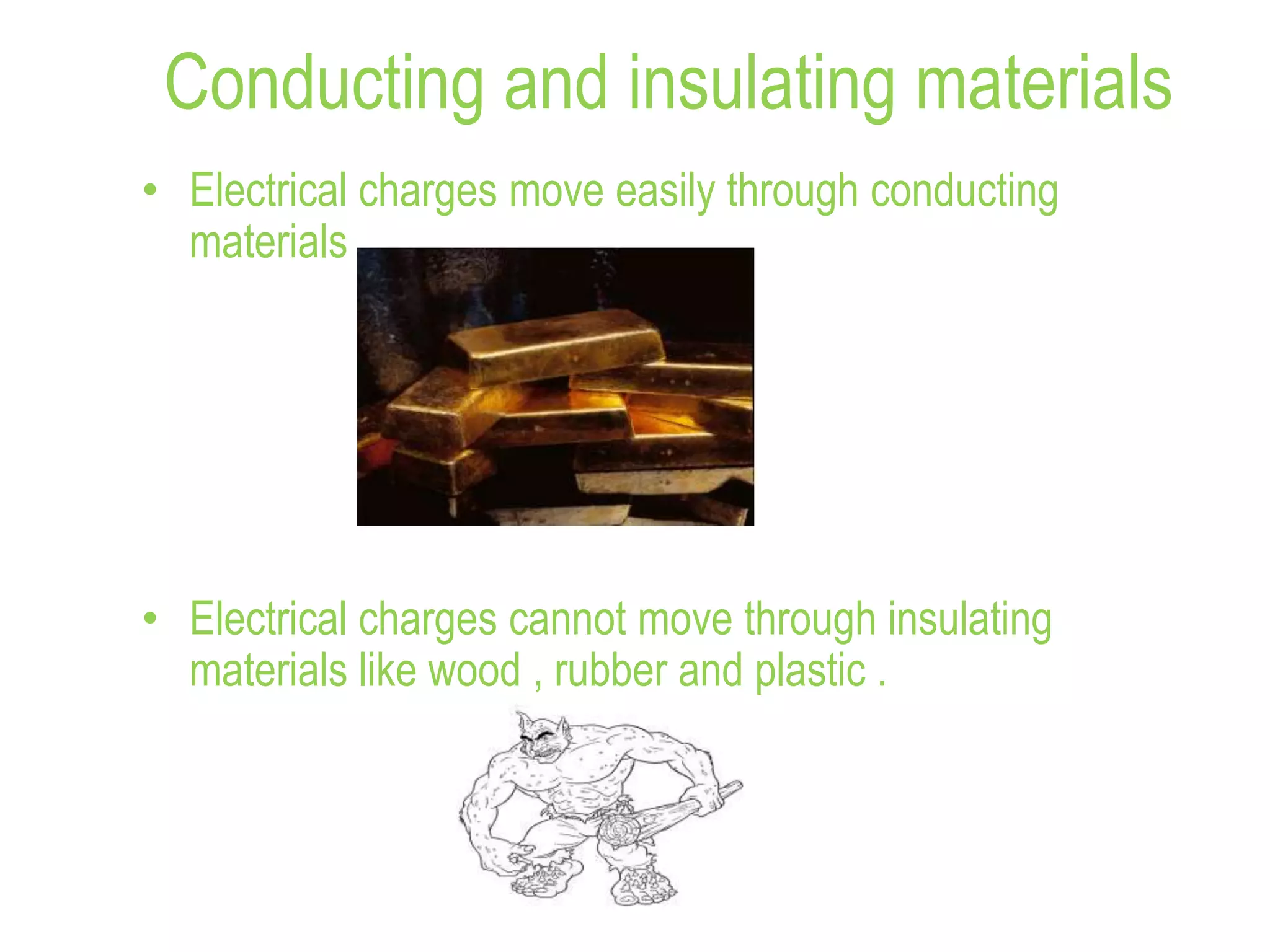 Conducting and insulating materials
• Electrical charges move easily through conducting
materials .
• Electrical charges cannot move through insulating
materials like wood , rubber and plastic .
 