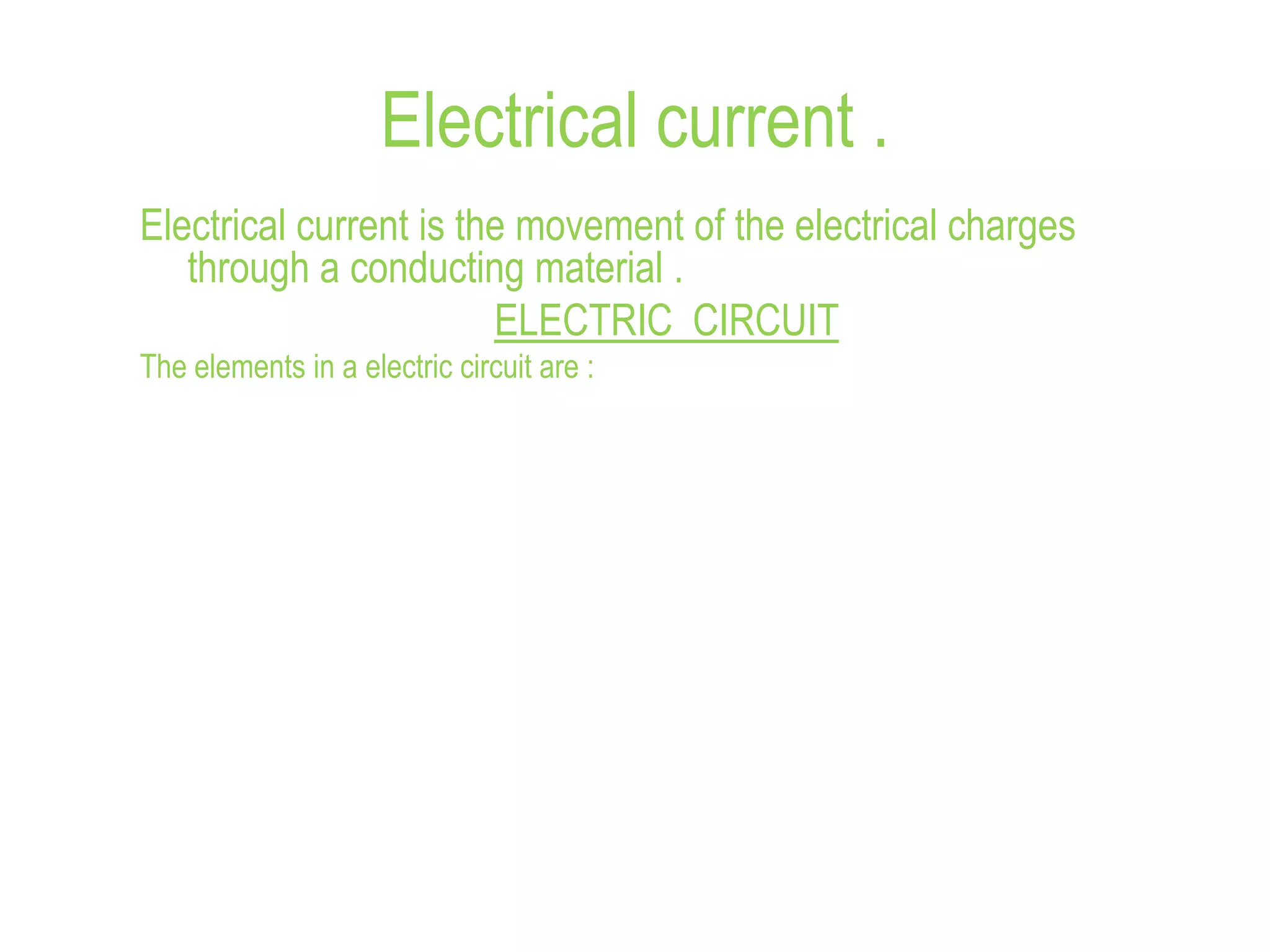 Electrical current .
Electrical current is the movement of the electrical charges
through a conducting material .
ELECTRIC CIRCUIT
The elements in a electric circuit are :
 