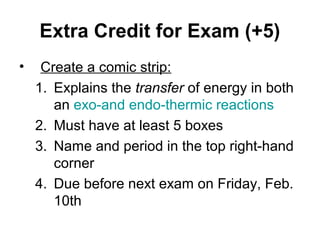 Extra Credit for Exam (+5)
•    Create a comic strip:
    1. Explains the transfer of energy in both
       an exo-and endo-thermic reactions
    2. Must have at least 5 boxes
    3. Name and period in the top right-hand
       corner
    4. Due before next exam on Friday, Feb.
       10th
 