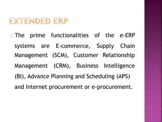 systems are
The prime functionalities
E-commerce, Supply
of the e-ERP
Chain
Management (SCM), Customer
Management (CRM), Business
Relationship
Intelligence
(BI), Advance Planning and Scheduling (APS)
and Internet procurement or e-procurement.
 