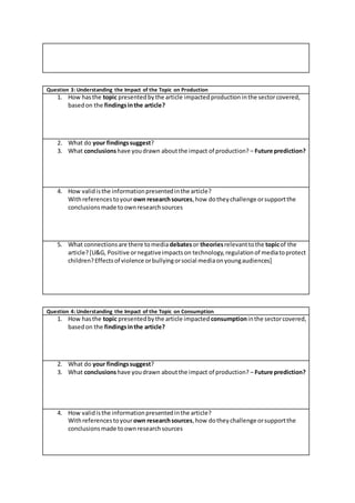 Question 3: Understanding the Impact of the Topic on Production
1. How hasthe topic presentedbythe article impactedproduction inthe sectorcovered,
basedon the findingsinthe article?
2. What do your findingssuggest?
3. What conclusionshave youdrawn aboutthe impact of production? – Future prediction?
4. How validisthe informationpresentedinthe article?
Withreferencestoyourown researchsources, how dotheychallenge orsupportthe
conclusionsmade toownresearchsources
5. What connectionsare there tomedia debatesor theoriesrelevanttothe topicof the
article?[U&G, Positive ornegativeimpactson technology,regulationof mediatoprotect
children?Effectsof violence orbullyingorsocial mediaonyoungaudiences]
Question 4: Understanding the Impact of the Topic on Consumption
1. How hasthe topic presentedbythe article impacted consumptioninthe sectorcovered,
basedon the findingsinthe article?
2. What do your findingssuggest?
3. What conclusionshave youdrawn aboutthe impact of production? – Future prediction?
4. How validisthe informationpresentedinthe article?
Withreferencestoyourown researchsources, how dotheychallenge orsupportthe
conclusionsmade toownresearchsources
 