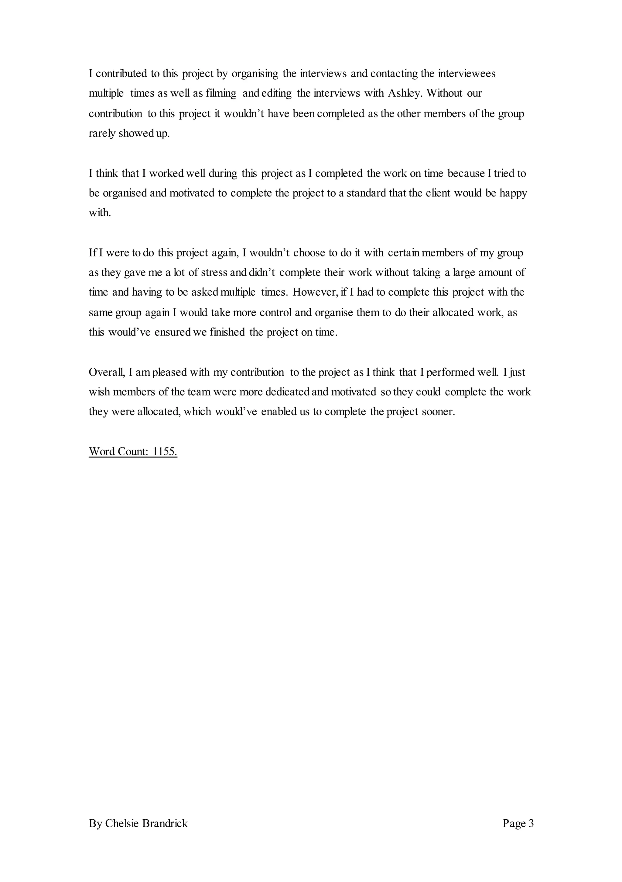 By Chelsie Brandrick Page 3
I contributed to this project by organising the interviews and contacting the interviewees
multiple times as well as filming and editing the interviews with Ashley. Without our
contribution to this project it wouldn’t have been completed as the other members of the group
rarely showed up.
I think that I worked well during this project as I completed the work on time because I tried to
be organised and motivated to complete the project to a standard that the client would be happy
with.
If I were to do this project again, I wouldn’t choose to do it with certain members of my group
as they gave me a lot of stress and didn’t complete their work without taking a large amount of
time and having to be asked multiple times. However,if I had to complete this project with the
same group again I would take more control and organise them to do their allocated work, as
this would’ve ensured we finished the project on time.
Overall, I am pleased with my contribution to the project as I think that I performed well. I just
wish members of the team were more dedicated and motivated so they could complete the work
they were allocated, which would’ve enabled us to complete the project sooner.
Word Count: 1155.
 