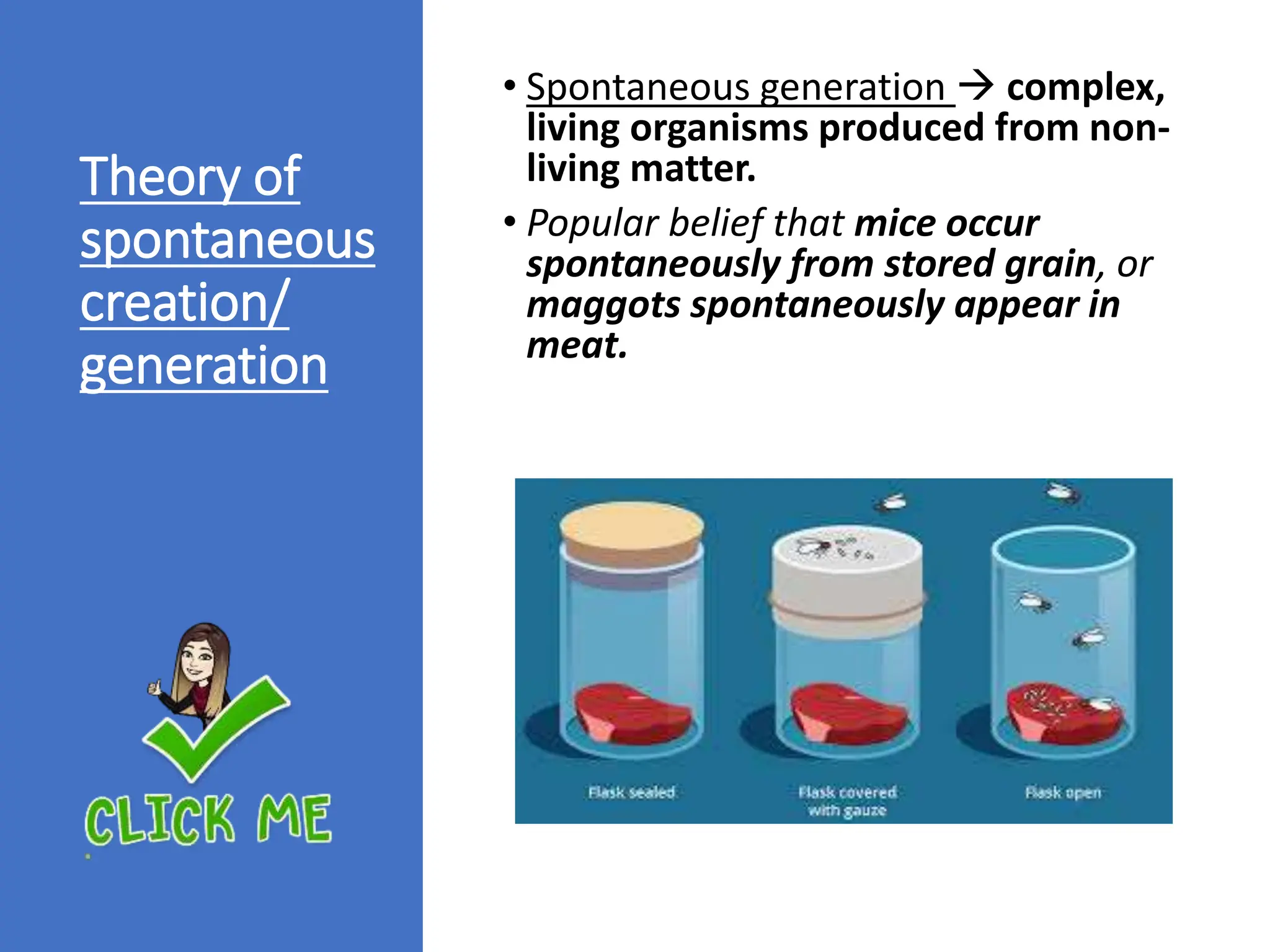 Theory of
spontaneous
creation/
generation
• Spontaneous generation  complex,
living organisms produced from non-
living matter.
• Popular belief that mice occur
spontaneously from stored grain, or
maggots spontaneously appear in
meat.
 