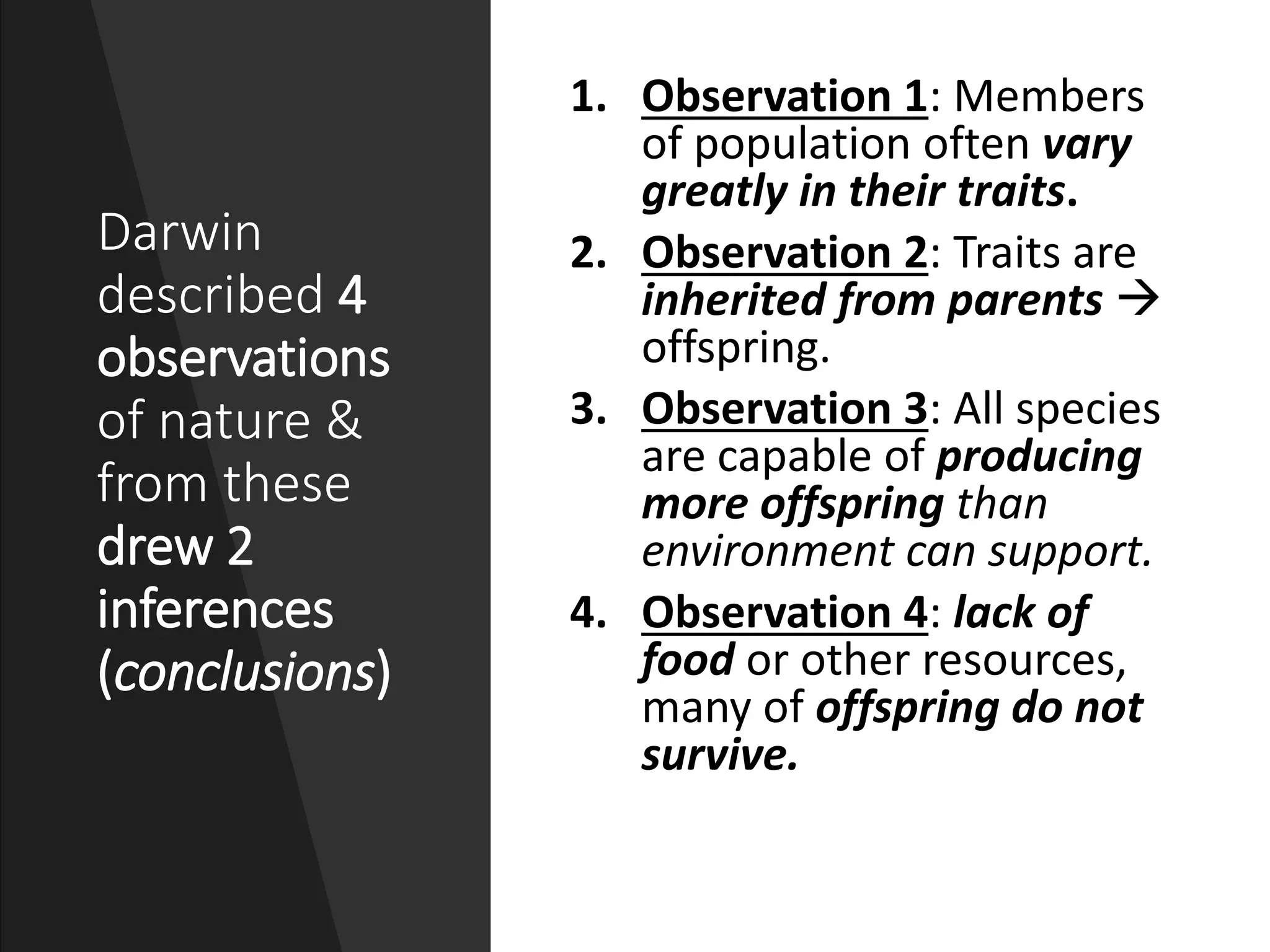 Darwin
described 4
observations
of nature &
from these
drew 2
inferences
(conclusions)
1. Observation 1: Members
of population often vary
greatly in their traits.
2. Observation 2: Traits are
inherited from parents 
offspring.
3. Observation 3: All species
are capable of producing
more offspring than
environment can support.
4. Observation 4: lack of
food or other resources,
many of offspring do not
survive.
 