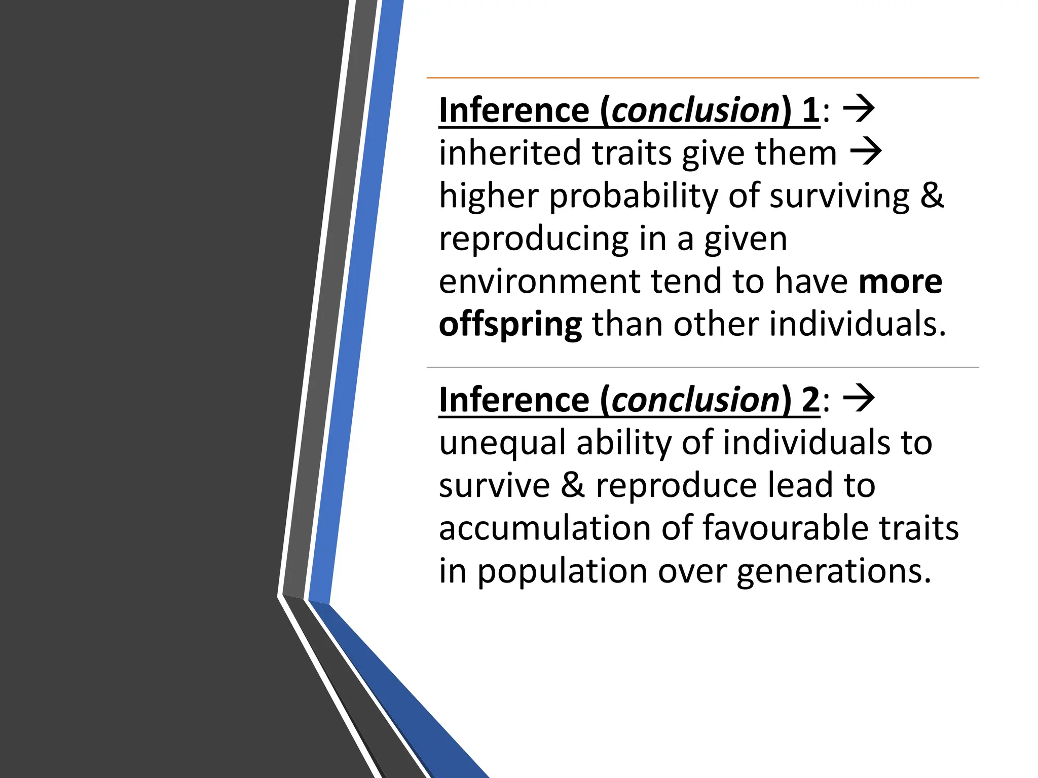 Inference (conclusion) 1: 
inherited traits give them 
higher probability of surviving &
reproducing in a given
environment tend to have more
offspring than other individuals.
Inference (conclusion) 2: 
unequal ability of individuals to
survive & reproduce lead to
accumulation of favourable traits
in population over generations.
 