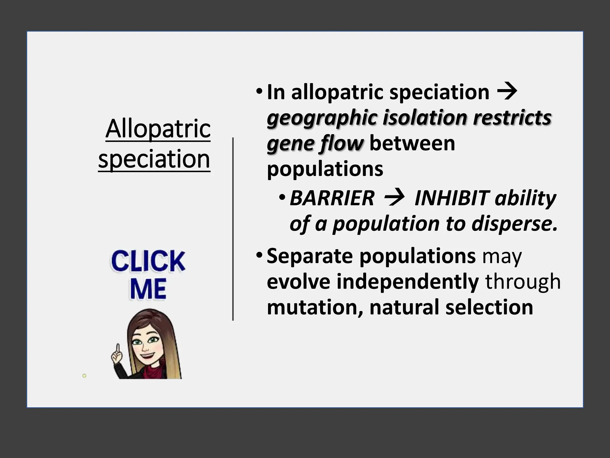 Allopatric
speciation
•In allopatric speciation 
geographic isolation restricts
gene flow between
populations
•BARRIER  INHIBIT ability
of a population to disperse.
•Separate populations may
evolve independently through
mutation, natural selection
 