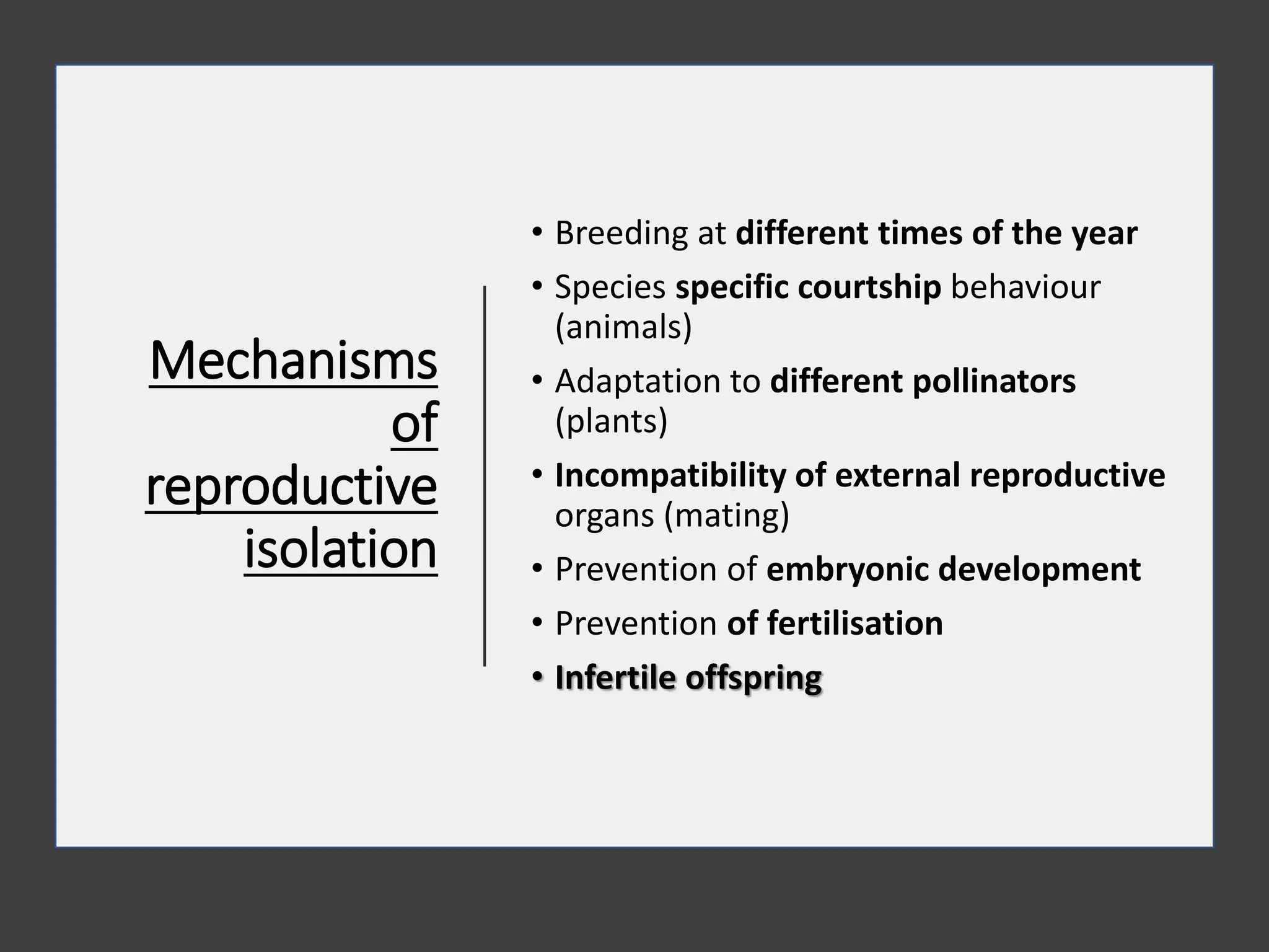 Mechanisms
of
reproductive
isolation
• Breeding at different times of the year
• Species specific courtship behaviour
(animals)
• Adaptation to different pollinators
(plants)
• Incompatibility of external reproductive
organs (mating)
• Prevention of embryonic development
• Prevention of fertilisation
• Infertile offspring
 