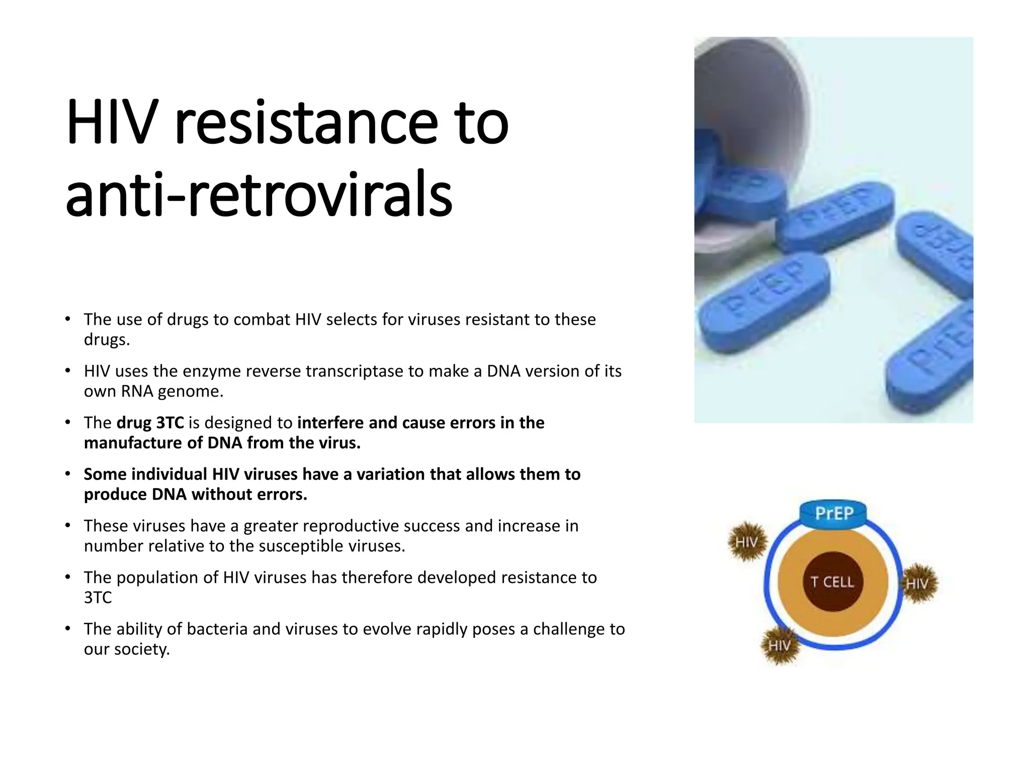 HIV resistance to
anti-retrovirals
• The use of drugs to combat HIV selects for viruses resistant to these
drugs.
• HIV uses the enzyme reverse transcriptase to make a DNA version of its
own RNA genome.
• The drug 3TC is designed to interfere and cause errors in the
manufacture of DNA from the virus.
• Some individual HIV viruses have a variation that allows them to
produce DNA without errors.
• These viruses have a greater reproductive success and increase in
number relative to the susceptible viruses.
• The population of HIV viruses has therefore developed resistance to
3TC
• The ability of bacteria and viruses to evolve rapidly poses a challenge to
our society.
 