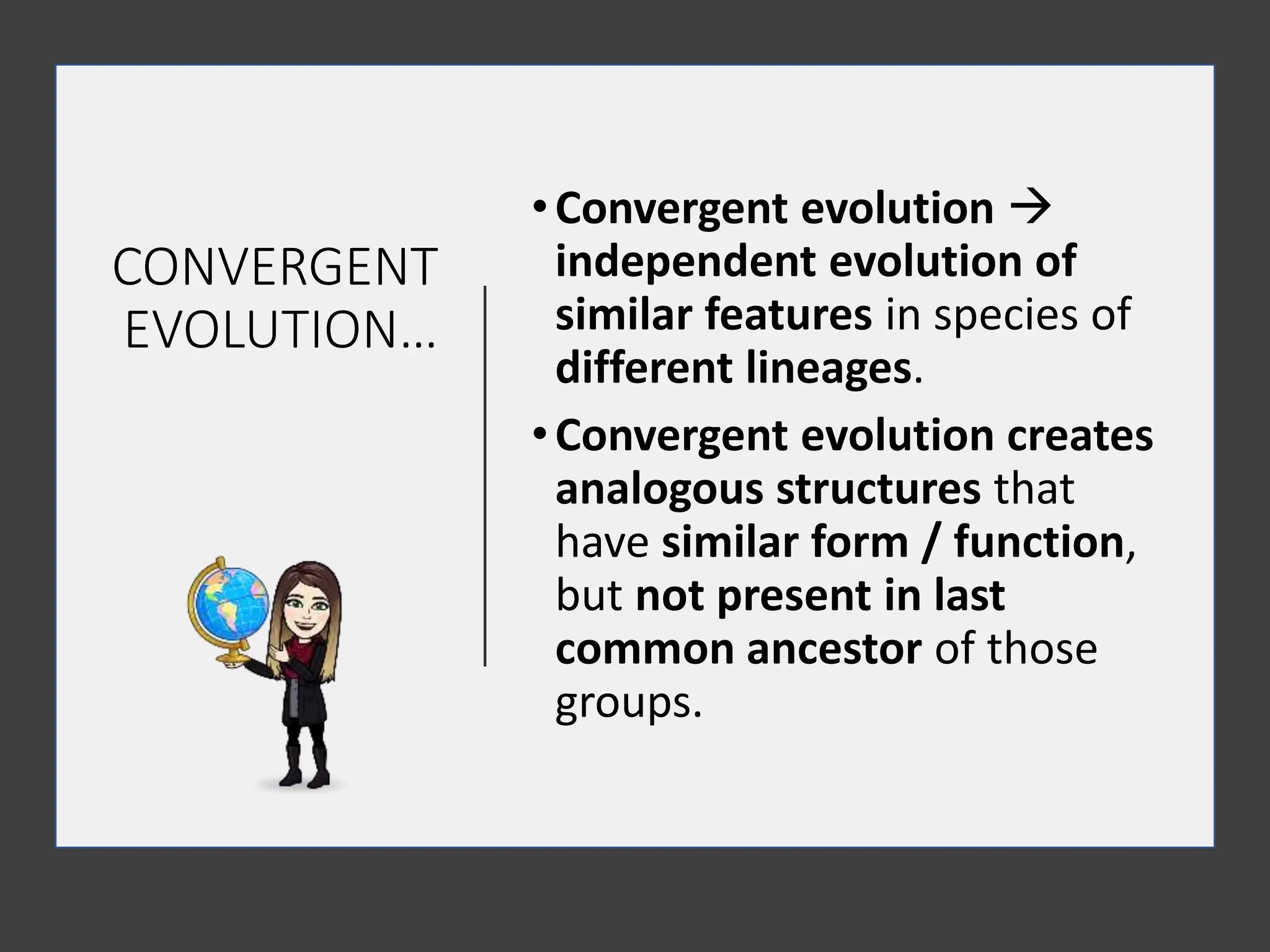 CONVERGENT
EVOLUTION…
•Convergent evolution 
independent evolution of
similar features in species of
different lineages.
•Convergent evolution creates
analogous structures that
have similar form / function,
but not present in last
common ancestor of those
groups.
 