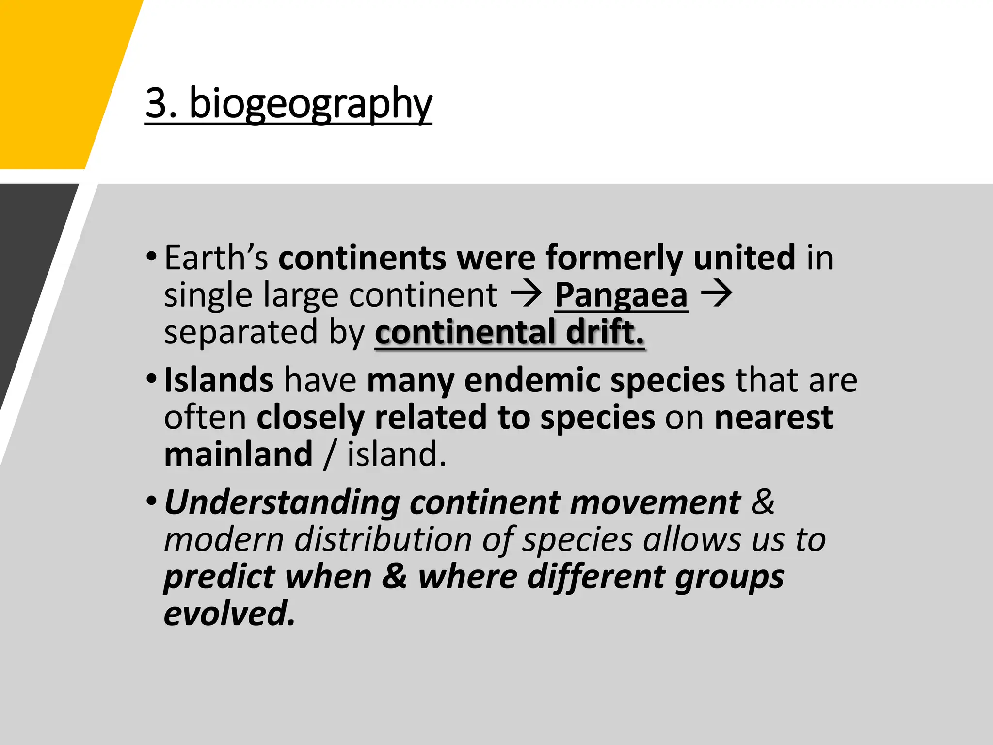 3. biogeography
•Earth’s continents were formerly united in
single large continent  Pangaea 
separated by continental drift.
•Islands have many endemic species that are
often closely related to species on nearest
mainland / island.
•Understanding continent movement &
modern distribution of species allows us to
predict when & where different groups
evolved.
 