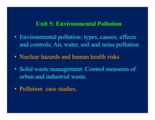 Unit 5: Environmental Pollution
• Environmental pollution: types, causes, effects
and controls; Air, water, soil and noise pollution
• Nuclear hazards and human health risks
• Solid waste management: Control measures of
urban and industrial waste.
• Pollution case studies.
 