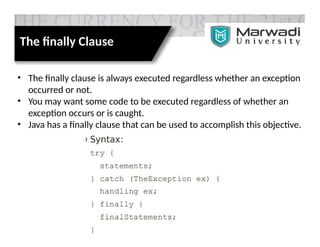 The finally Clause
• The finally clause is always executed regardless whether an exception
occurred or not.
• You may want some code to be executed regardless of whether an
exception occurs or is caught.
• Java has a finally clause that can be used to accomplish this objective.
 