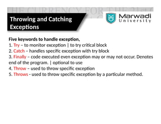 Throwing and Catching
Exceptions
Five keywords to handle exception,
1. Try – to monitor exception | to try critical block
2. Catch – handles specific exception with try block
3. Finally – code executed even exception may or may not occur. Denotes
end of the program. | optional to use
4. Throw – used to throw specific exception
5. Throws - used to throw specific exception by a particular method.
 