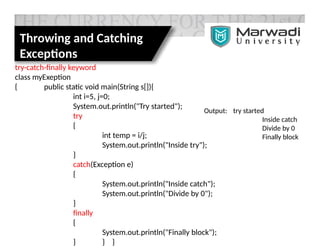 Throwing and Catching
Exceptions
try-catch-finally keyword
class myExeption
{ public static void main(String s[]){
int i=5, j=0;
System.out.println("Try started");
try
{
int temp = i/j;
System.out.println("Inside try");
}
catch(Exception e)
{
System.out.println("Inside catch");
System.out.println("Divide by 0");
}
finally
{
System.out.println("Finally block");
} } }
Output: try started
Inside catch
Divide by 0
Finally block
 