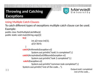 Throwing and Catching
Exceptions
Using Multiple Catch Clauses
To catch different types of exceptions multiple catch clause can be used.
Example:
public class TestMultipleCatchBlock{
public static void main(String args[]){
try{
int a[]=new int[5];
a[5]=30/0;
}
catch(ArithmeticException e){
System.out.println("task1 is completed");}
catch(ArrayIndexOutOfBoundsException e){
System.out.println("task 2 completed");}
catch(Exception e){
System.out.println("common task completed");}
System.out.println("rest of the code...");
} } Output:task1 completed
rest of the code...
 