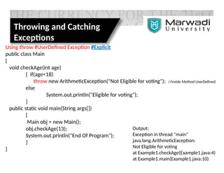 Throwing and Catching
Exceptions
Using throw #UserDefined Exception #Explicit
public class Main
{
void checkAge(int age)
{ if(age<18)
throw new ArithmeticException("Not Eligible for voting"); //inside Method UserDefined
else
System.out.println("Eligible for voting");
}
public static void main(String args[])
{
Main obj = new Main();
obj.checkAge(13);
System.out.println("End Of Program");
}
}
Output:
Exception in thread "main"
java.lang.ArithmeticException:
Not Eligible for voting
at Example1.checkAge(Example1.java:4)
at Example1.main(Example1.java:10)
 
