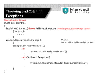 Throwing and Catching
Exceptions
Example using throws
public class Example1
{
int division(int a, int b) throws ArithmeticException //Method signature, Supports Multiple Exception
{ int t = a/b;
return t;
}
public static void main(String args[])
{
Example1 obj = new Example1();
try{
System.out.println(obj.division(15,0));
}
catch(ArithmeticException e)
{
System.out.println("You shouldn't divide number by zero");
}
}
}
Output:
You shouldn't divide number by zero
 