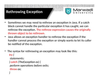 Rethrowing Exception
• Sometimes we may need to rethrow an exception in Java. If a catch
block cannot handle the particular exception it has caught, we can
rethrow the exception. The rethrow expression causes the originally
thrown object to be rethrown.
• Java allows an exception handler to rethrow the exception if the
handler cannot process the exception or simply wants to let its caller
be notified of the exception.
• The syntax for rethrowing an exception may look like this:
try {
statements;
} catch (TheException ex) {
perform operations before exits;
throw ex;
}
 