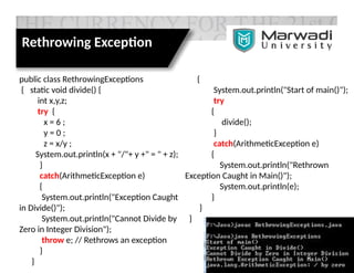 public class RethrowingExceptions
{ static void divide() {
int x,y,z;
try {
x = 6 ;
y = 0 ;
z = x/y ;
System.out.println(x + "/"+ y +" = " + z);
}
catch(ArithmeticException e)
{
System.out.println("Exception Caught
in Divide()");
System.out.println("Cannot Divide by
Zero in Integer Division");
throw e; // Rethrows an exception
}
}
{
System.out.println("Start of main()");
try
{
divide();
}
catch(ArithmeticException e)
{
System.out.println("Rethrown
Exception Caught in Main()");
System.out.println(e);
}
}
}
Rethrowing Exception
 