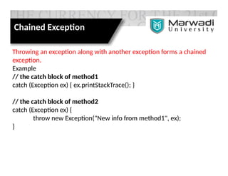 Throwing an exception along with another exception forms a chained
exception.
Example
// the catch block of method1
catch (Exception ex) { ex.printStackTrace(); }
// the catch block of method2
catch (Exception ex) {
throw new Exception("New info from method1", ex);
}
Chained Exception
 
