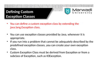 Defining Custom
Exception Classes
• You can define a custom exception class by extending the
java.lang.Exception class.
• You can use exception classes provided by Java, whenever it is
appropriate.
• If you run into a problem that cannot be adequately described by the
predefined exception classes, you can create your own exception
class.
• Custom Exception Class must be derived from Exception or from a
subclass of Exception, such as IOException.
 