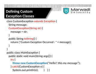 Defining Custom
Exception Classes
class CustomException extends Exception {
String message;
CustomException(String str) {
message = str;
}
public String toString() {
return ("Custom Exception Occurred : " + message);
}
}
public class MainException {
public static void main(String args[]) {
try {
throw new CustomException(“Hello!! this my message”);
} catch(CustomException e) {
System.out.println(e); } } }
 