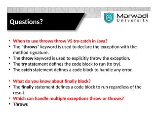 Questions?
• When to use throws throw VS try-catch in Java?
• The “throws” keyword is used to declare the exception with the
method signature.
• The throw keyword is used to explicitly throw the exception.
• The try statement defines the code block to run (to try).
• The catch statement defines a code block to handle any error.
• What do you know about finally block?
• The finally statement defines a code block to run regardless of the
result.
• Which can handle multiple exceptions throw or throws?
• Throws
 