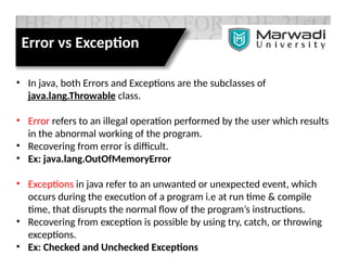 Error vs Exception
• In java, both Errors and Exceptions are the subclasses of
java.lang.Throwable class.
• Error refers to an illegal operation performed by the user which results
in the abnormal working of the program.
• Recovering from error is difficult.
• Ex: java.lang.OutOfMemoryError
• Exceptions in java refer to an unwanted or unexpected event, which
occurs during the execution of a program i.e at run time & compile
time, that disrupts the normal flow of the program’s instructions.
• Recovering from exception is possible by using try, catch, or throwing
exceptions.
• Ex: Checked and Unchecked Exceptions
 