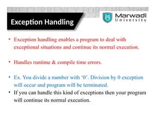 Exception Handling
• Exception handling enables a program to deal with
exceptional situations and continue its normal execution.
• Handles runtime & compile time errors.
• Ex. You divide a number with ‘0’. Division by 0 exception
will occur and program will be terminated.
• If you can handle this kind of exceptions then your program
will continue its normal execution.
 