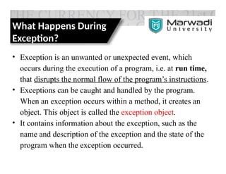 What Happens During
Exception?
• Exception is an unwanted or unexpected event, which
occurs during the execution of a program, i.e. at run time,
that disrupts the normal flow of the program’s instructions.
• Exceptions can be caught and handled by the program.
When an exception occurs within a method, it creates an
object. This object is called the exception object.
• It contains information about the exception, such as the
name and description of the exception and the state of the
program when the exception occurred.
 