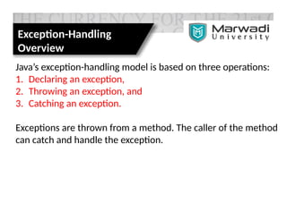 Exception-Handling
Overview
Java’s exception-handling model is based on three operations:
1. Declaring an exception,
2. Throwing an exception, and
3. Catching an exception.
Exceptions are thrown from a method. The caller of the method
can catch and handle the exception.
 
