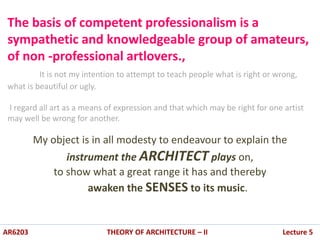 The basis of competent professionalism is a
sympathetic and knowledgeable group of amateurs,
of non -professional artlovers.,
It is not my intention to attempt to teach people what is right or wrong,
what is beautiful or ugly.
I regard all art as a means of expression and that which may be right for one artist
may well be wrong for another.
My object is in all modesty to endeavour to explain the
instrument the ARCHITECT plays on,
to show what a great range it has and thereby
awaken the SENSES to its music.
AR6203 THEORY OF ARCHITECTURE – II Lecture 5
 