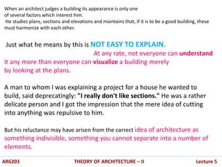 AR6203 THEORY OF ARCHITECTURE – II Lecture 5
When an architect judges a building its appearance is only one
of several factors which interest him.
He studies plans, sections and elevations and maintains that, if it is to be a good building, these
must harmonize with each other.
Just what he means by this is NOT EASY TO EXPLAIN.
At any rate, not everyone can understand
it any more than everyone can visualize a building merely
by looking at the plans.
A man to whom I was explaining a project for a house he wanted to
build, said deprecatingly: "I really don't like sections." He was a rather
delicate person and I got the impression that the mere idea of cutting
into anything was repulsive to him.
But his reluctance may have arisen from the correct idea of architecture as
something indivisible, something you cannot separate into a number of
elements.
 