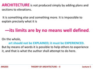 AR6203 THEORY OF ARCHITECTURE – II Lecture 5
ARCHITECTURE is not produced simply by adding plans and
sections to elevations.
It is something else and something more. It is impossible to
explain precisely what it is
—its limits are by no means well defined.
On the whole,
art should not be EXPLAINED; it must be EXPERIENCED.
But by means of words it is possible to help others to experience
it, and that is what the author shall attempt to do here.
 