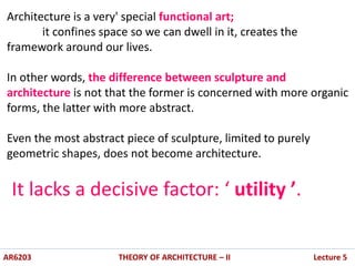 AR6203 THEORY OF ARCHITECTURE – II Lecture 5
Architecture is a very' special functional art;
it confines space so we can dwell in it, creates the
framework around our lives.
In other words, the difference between sculpture and
architecture is not that the former is concerned with more organic
forms, the latter with more abstract.
Even the most abstract piece of sculpture, limited to purely
geometric shapes, does not become architecture.
It lacks a decisive factor: ‘ utility ’.
 