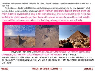 The master photographer, Andreas Feininger, has taken a picture showing a cemetery in the Brooklyn-Queens area of
New York.
The tombstones stand crowded together exactly like skyscrapers in an American city, the very skyscrapers which
form the distant background of the photograph. Seen from an aeroplane high in the air, even the
most gigantic skyscraper is only a tall stone block, a mere sculptural form, not a real
building in which people can live. But as the plane descends from the great heights
there will be one moment when the buildings change character completely.
SUDDENLY THEY TAKE ON HUMAN SCALE, BECOME HOUSES FOR HUMAN BEINGS LIKE
OURSELVES, NOT THE TINY DOLLS OBSERVED FROM THE HEIGHTS. THIS STRANGE
TRANSFORMATION TAKES PLACE AT THE INSTANT WHEN THE CONTOURS OF THE BUILDINGS BEGIN
TO RISE ABOVE THE HORIZON SO THAT WE GET A SIDE VIEW OF THEM INSTEAD OF LOOKING DOWN
ON THEM.
.
.
AR6203 THEORY OF ARCHITECTURE – II Lecture 5
 