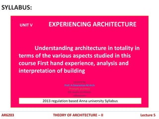 .
.
SYLLABUS:
AR6203 THEORY OF ARCHITECTURE – II Lecture 5
UNIT V EXPERIENCING ARCHITECTURE
Understanding architecture in totality in
terms of the various aspects studied in this
course First hand experience, analysis and
interpretation of building
2013 regulation based Anna university Syllabus
Lecture by
Prof. A.Sivaraman M.Arch
Principle architect
D2 studio architects
villupuram
 