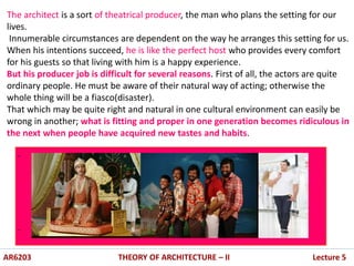 .
.
The architect is a sort of theatrical producer, the man who plans the setting for our
lives.
Innumerable circumstances are dependent on the way he arranges this setting for us.
When his intentions succeed, he is like the perfect host who provides every comfort
for his guests so that living with him is a happy experience.
But his producer job is difficult for several reasons. First of all, the actors are quite
ordinary people. He must be aware of their natural way of acting; otherwise the
whole thing will be a fiasco(disaster).
That which may be quite right and natural in one cultural environment can easily be
wrong in another; what is fitting and proper in one generation becomes ridiculous in
the next when people have acquired new tastes and habits.
AR6203 THEORY OF ARCHITECTURE – II Lecture 5
 