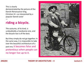 .
.
AR6203 THEORY OF ARCHITECTURE – II Lecture 5
This is clearly
demonstrated by the picture of the
Danish Renaissance king,
Christian IV—as interpreted by a
popular Danish actor
—
riding a bicycle.
The costume, of its kind, is
undoubtedly a handsome one, and
the bicycle too is of the best.
But they simply do not go together. In
the same way, it is impossible to take
over the beautiful architecture of a
past era; it becomes false and
pretentious when people can
no longer live up to it.
 