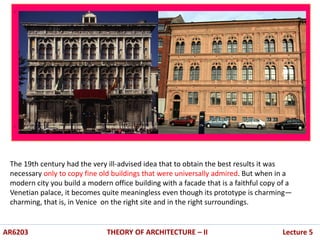 .
.
AR6203 THEORY OF ARCHITECTURE – II Lecture 5
The 19th century had the very ill-advised idea that to obtain the best results it was
necessary only to copy fine old buildings that were universally admired. But when in a
modern city you build a modern office building with a facade that is a faithful copy of a
Venetian palace, it becomes quite meaningless even though its prototype is charming—
charming, that is, in Venice on the right site and in the right surroundings.
 